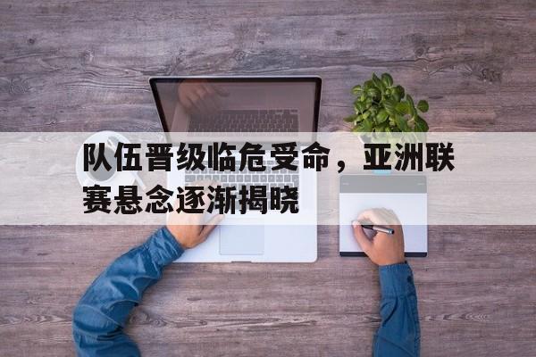 队伍晋级临危受命，亚洲联赛悬念逐渐揭晓的简单介绍