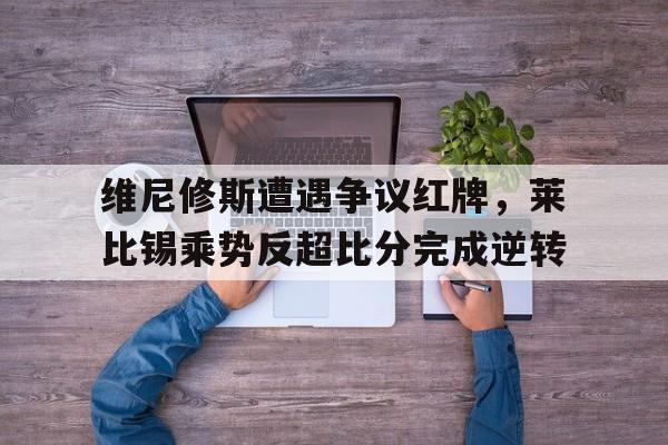 维尼修斯遭遇争议红牌，莱比锡乘势反超比分完成逆转