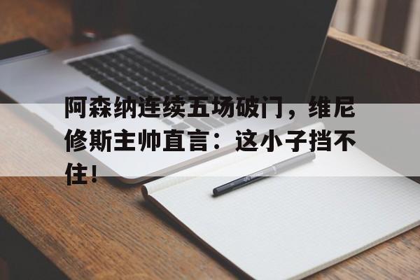 阿森纳连续五场破门，维尼修斯主帅直言：这小子挡不住！
